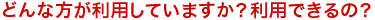 どんな方が利用していますか？利用できるの？