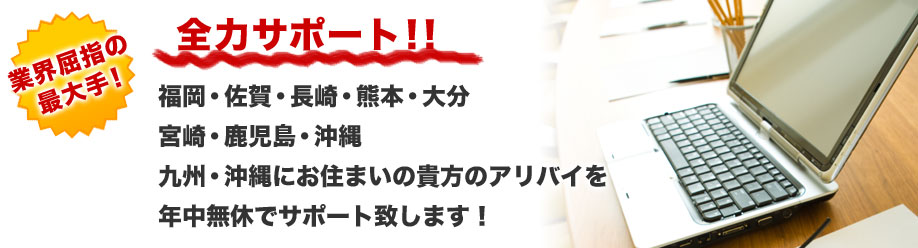 業界屈指の最大手!
全力サポート!!
福岡・佐賀・長崎・熊本・大分
宮崎・鹿児島・沖縄
九州・沖縄にお住まいの貴方のアリバイを
年中無休でサポート致します!
